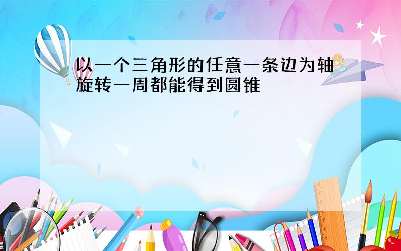 以一个三角形的任意一条边为轴旋转一周都能得到圆锥