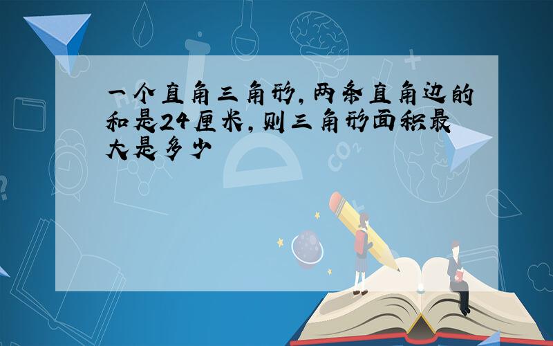 一个直角三角形,两条直角边的和是24厘米,则三角形面积最大是多少