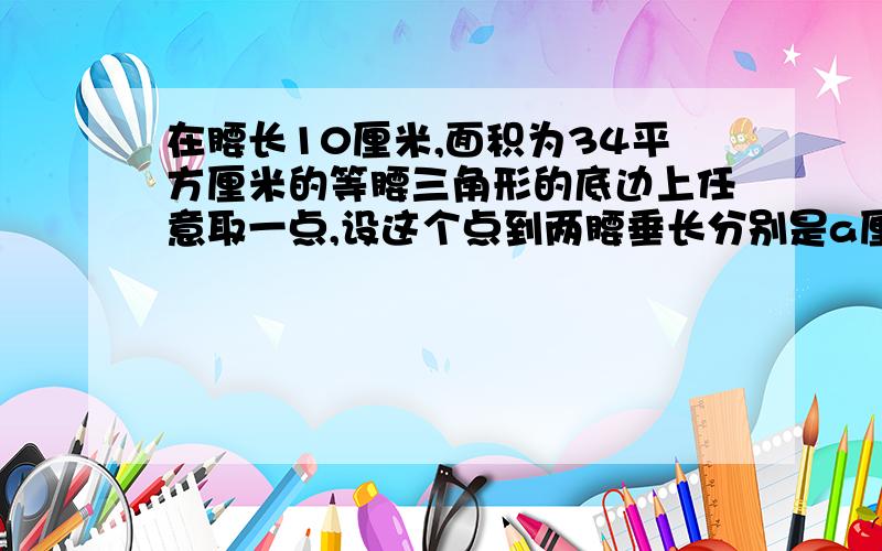 在腰长10厘米,面积为34平方厘米的等腰三角形的底边上任意取一点,设这个点到两腰垂长分别是a厘米和B厘米