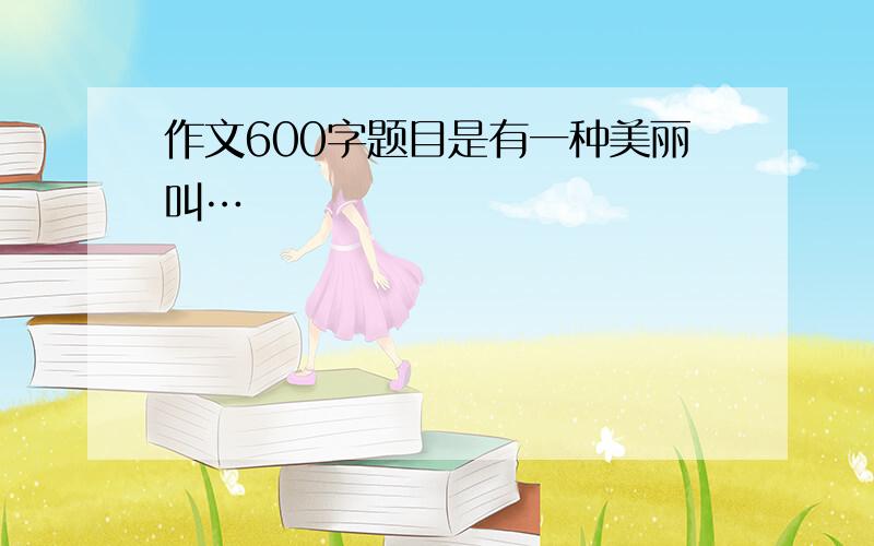 作文600字题目是有一种美丽叫…