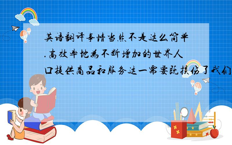 英语翻译事情当然不是这么简单.高效率地为不断增加的世界人口提供商品和服务这一需要既损伤了我们的物质环境又损伤了社会环境；