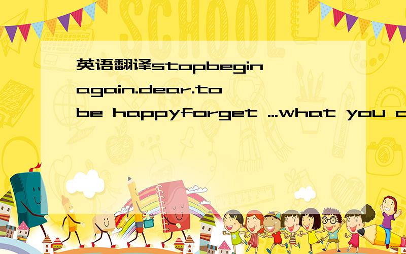 英语翻译stopbegin again.dear.to be happyforget ...what you don't