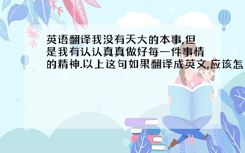 英语翻译我没有天大的本事,但是我有认认真真做好每一件事情的精神.以上这句如果翻译成英文,应该怎么说比较妥当.