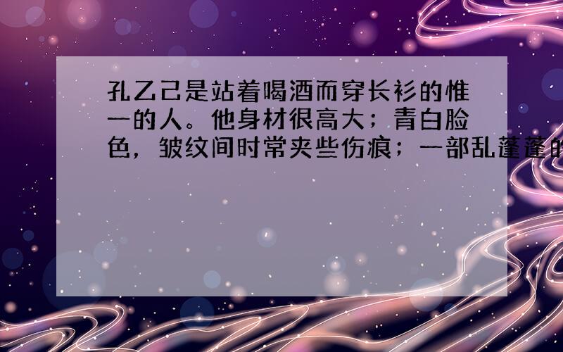 孔乙己是站着喝酒而穿长衫的惟一的人。他身材很高大；青白脸色，皱纹间时常夹些伤痕；一部乱蓬蓬的花白的胡子。穿的虽然是长