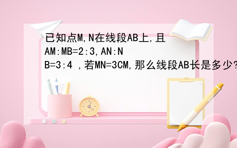 已知点M,N在线段AB上,且AM:MB=2:3,AN:NB=3:4 ,若MN=3CM,那么线段AB长是多少?