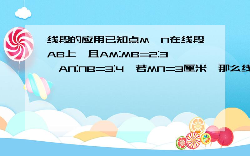 线段的应用已知点M、N在线段AB上,且AM:MB=2:3,AN:NB=3:4,若MN=3厘米,那么线段AB的长度是多少?