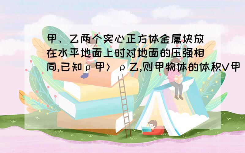 甲、乙两个实心正方体金属块放在水平地面上时对地面的压强相同,已知ρ甲＞ρ乙,则甲物体的体积V甲____________乙