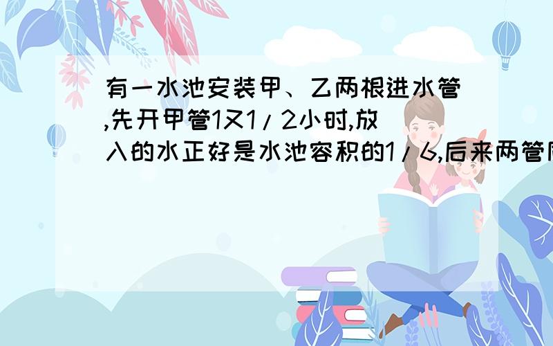 有一水池安装甲、乙两根进水管,先开甲管1又1/2小时,放入的水正好是水池容积的1/6,后来两管同时打开了3小