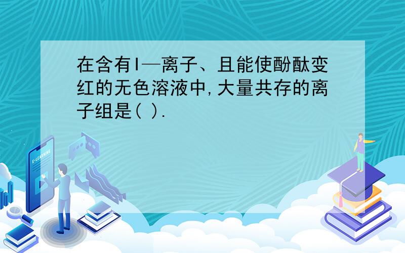 在含有I—离子、且能使酚酞变红的无色溶液中,大量共存的离子组是( ).