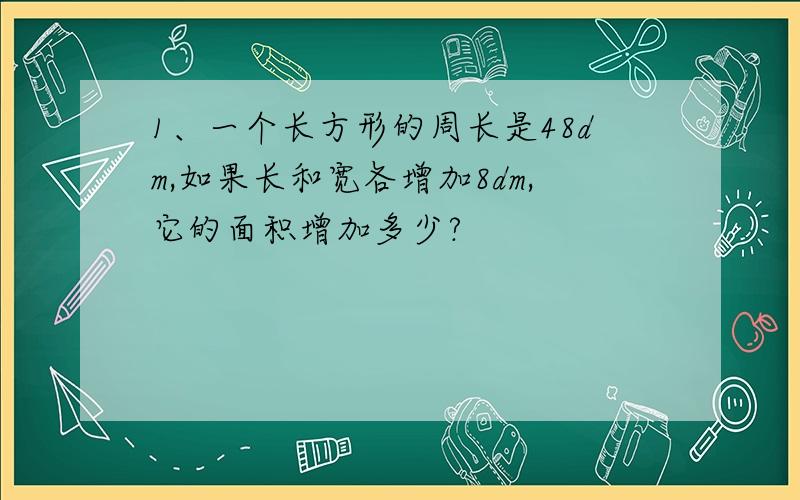 1、一个长方形的周长是48dm,如果长和宽各增加8dm,它的面积增加多少?