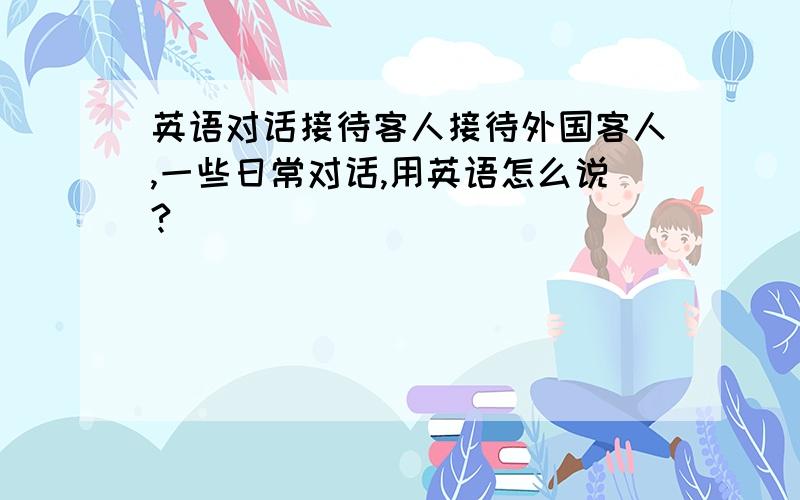 英语对话接待客人接待外国客人,一些日常对话,用英语怎么说?