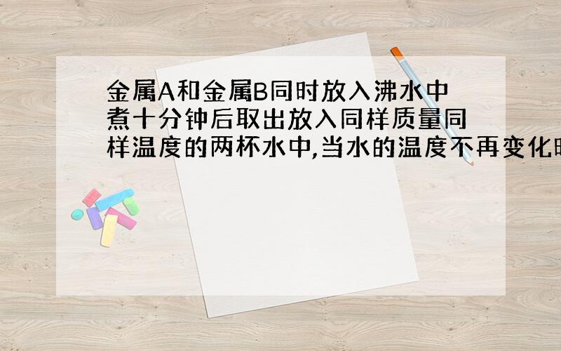 金属A和金属B同时放入沸水中煮十分钟后取出放入同样质量同样温度的两杯水中,当水的温度不再变化时,测得放金属A的那杯水的温