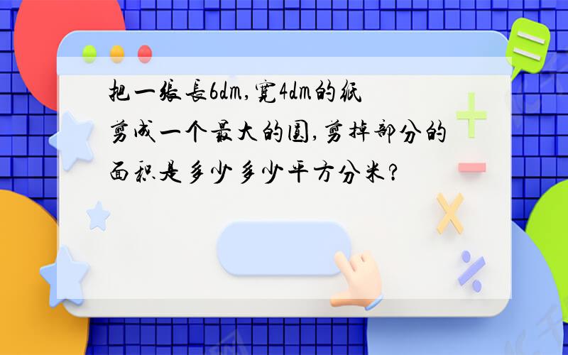 把一张长6dm,宽4dm的纸剪成一个最大的圆,剪掉部分的面积是多少多少平方分米?