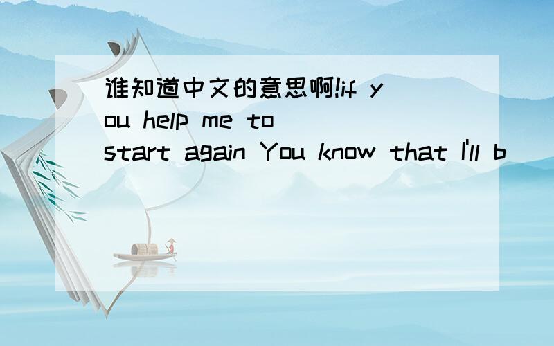 谁知道中文的意思啊!if you help me to start again You know that I'll b