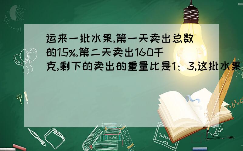 运来一批水果,第一天卖出总数的15%,第二天卖出160千克,剩下的卖出的重量比是1：3,这批水果共有多少kg