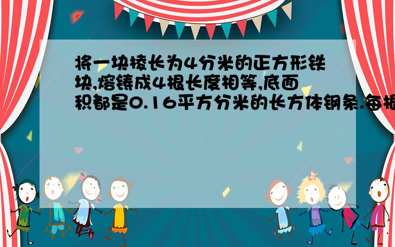 将一块棱长为4分米的正方形铁块,熔铸成4根长度相等,底面积都是0.16平方分米的长方体钢条.每根钢条长是几