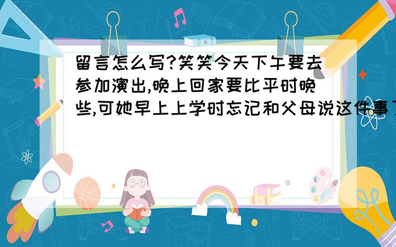 留言怎么写?笑笑今天下午要去参加演出,晚上回家要比平时晚些,可她早上上学时忘记和父母说这件事了,请你帮笑笑给父母写一张留