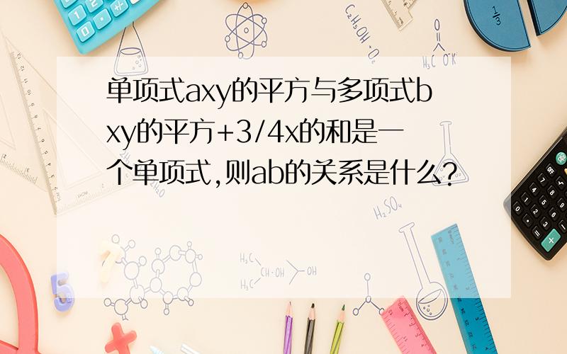 单项式axy的平方与多项式bxy的平方+3/4x的和是一个单项式,则ab的关系是什么?