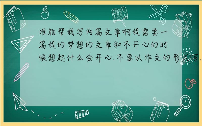 谁能帮我写两篇文章啊我需要一篇我的梦想的文章和不开心的时候想起什么会开心.不要以作文的形式写.字数也不需要太多.300字