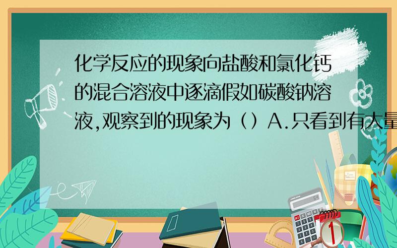 化学反应的现象向盐酸和氯化钙的混合溶液中逐滴假如碳酸钠溶液,观察到的现象为（）A.只看到有大量气泡产生.B.只看到有白色