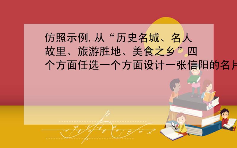 仿照示例,从“历史名城、名人故里、旅游胜地、美食之乡”四个方面任选一个方面设计一张信阳的名片