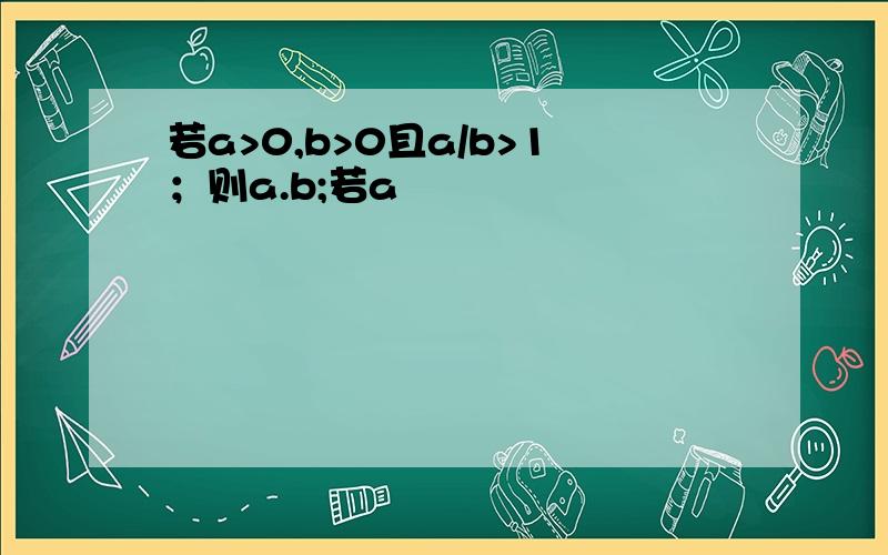 若a>0,b>0且a/b>1；则a.b;若a