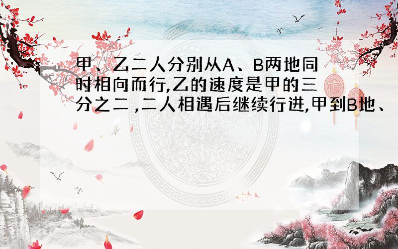 甲、乙二人分别从A、B两地同时相向而行,乙的速度是甲的三分之二 ,二人相遇后继续行进,甲到B地、