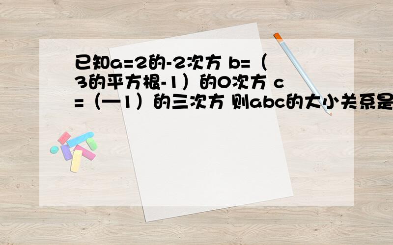 已知a=2的-2次方 b=（3的平方根-1）的0次方 c=（—1）的三次方 则abc的大小关系是