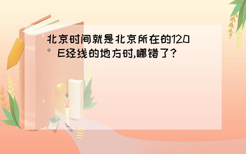 北京时间就是北京所在的120°E经线的地方时,哪错了?