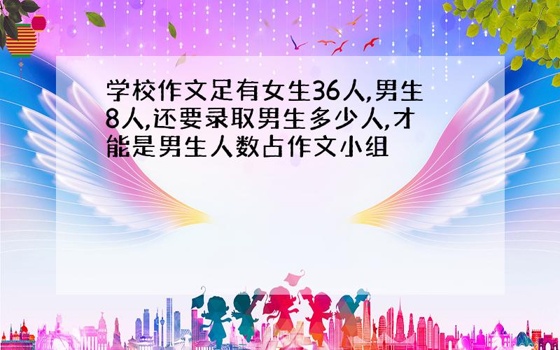 学校作文足有女生36人,男生8人,还要录取男生多少人,才能是男生人数占作文小组