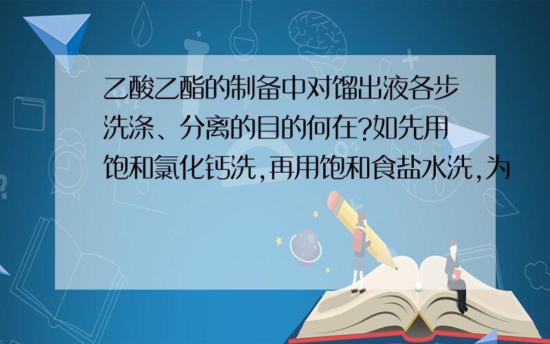 乙酸乙酯的制备中对馏出液各步洗涤、分离的目的何在?如先用饱和氯化钙洗,再用饱和食盐水洗,为