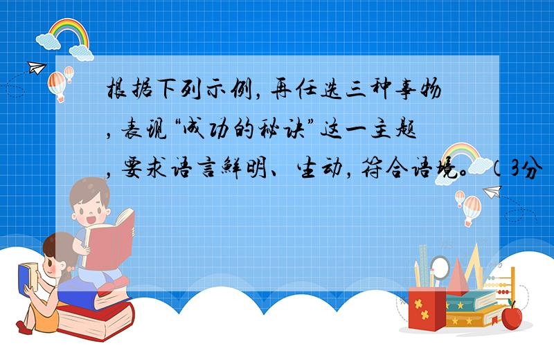 根据下列示例，再任选三种事物，表现“成功的秘诀”这一主题，要求语言鲜明、生动，符合语境。（3分） 