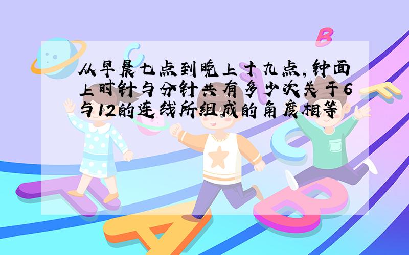 从早晨七点到晚上十九点,钟面上时针与分针共有多少次关于6与12的连线所组成的角度相等