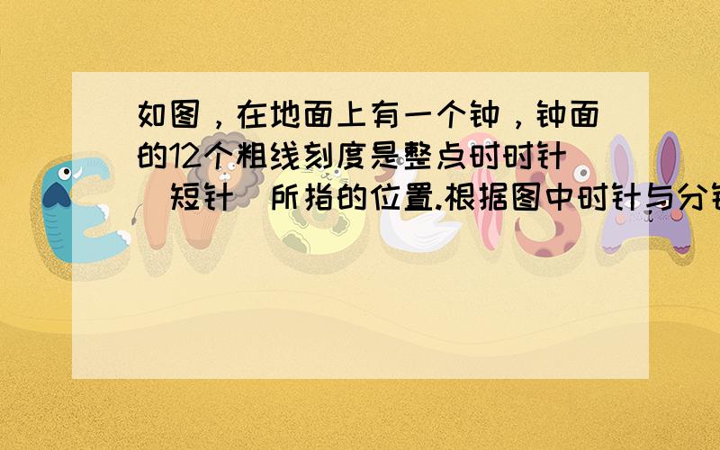 如图，在地面上有一个钟，钟面的12个粗线刻度是整点时时针（短针）所指的位置.根据图中时针与分针（长针）的位置，该钟面所显