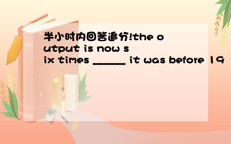 半小时内回答追分!the output is now six times ______ it was before 19