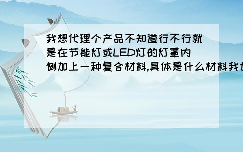 我想代理个产品不知道行不行就是在节能灯或LED灯的灯罩内侧加上一种复合材料,具体是什么材料我也搞不清楚