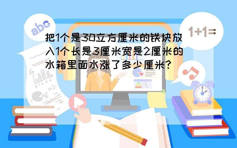 把1个是30立方厘米的铁块放入1个长是3厘米宽是2厘米的水箱里面水涨了多少厘米?