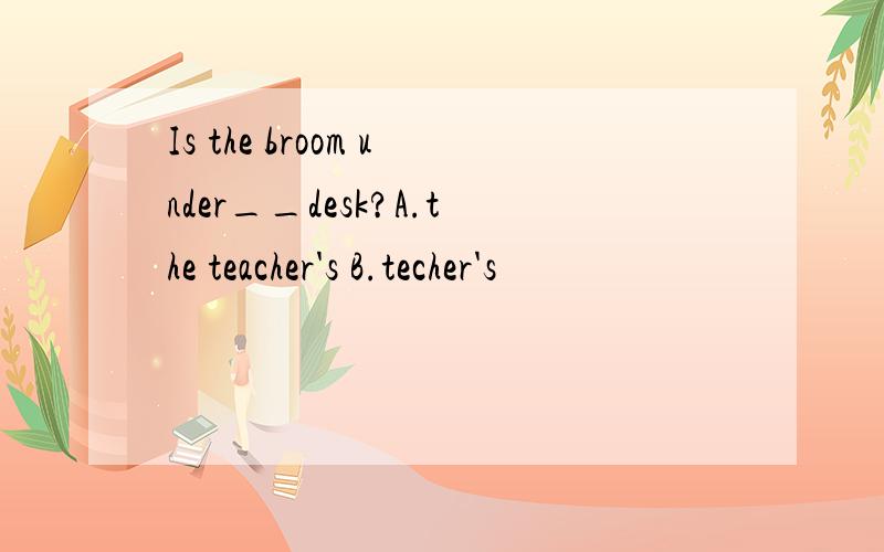 Is the broom under__desk?A.the teacher's B.techer's