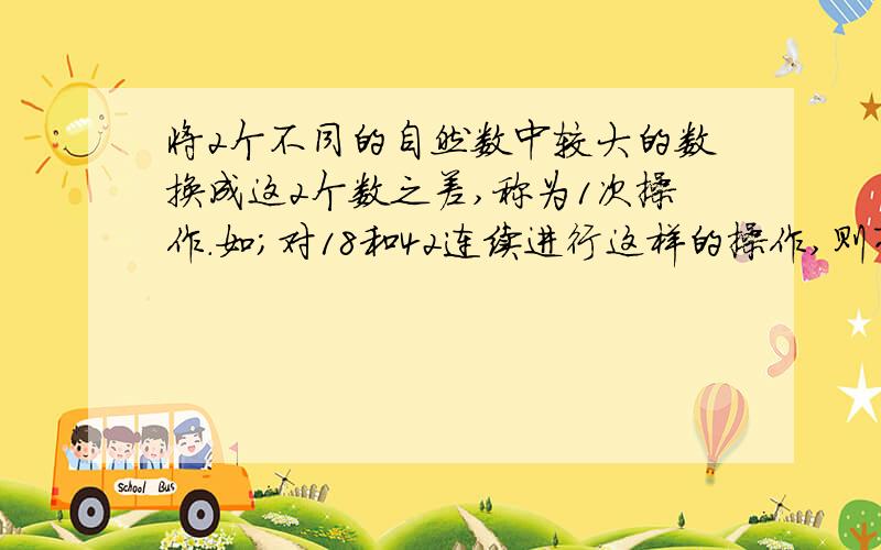 将2个不同的自然数中较大的数换成这2个数之差,称为1次操作.如;对18和42连续进行这样的操作,则有;18,42-18,