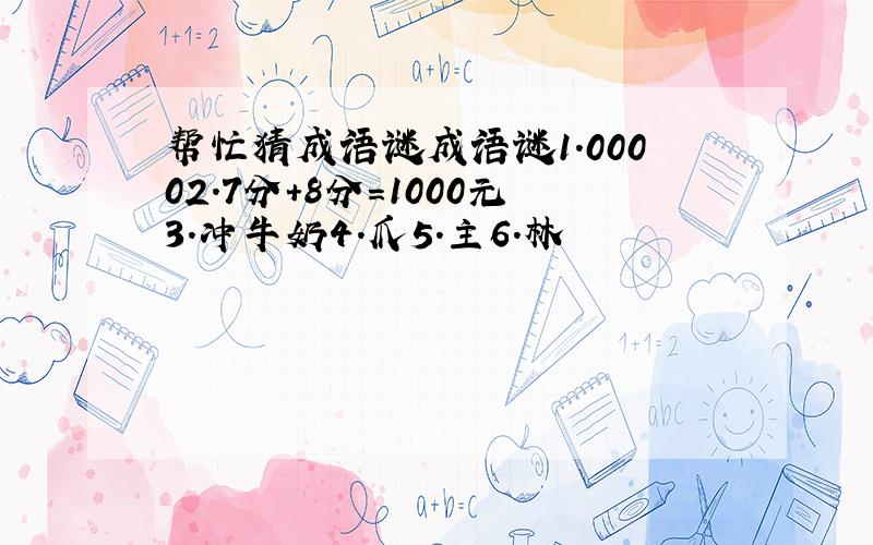 帮忙猜成语谜成语谜1.00002.7分+8分=1000元3.冲牛奶4.爪5.主6.林