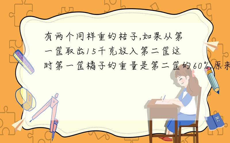 有两个同样重的桔子,如果从第一筐取出15千克放入第二筐这时第一筐橘子的重量是第二筐的60%,原来每筐桔