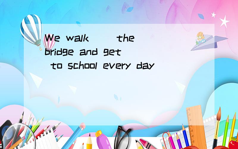 We walk（ ）the bridge and get to school every day