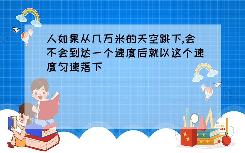 人如果从几万米的天空跳下,会不会到达一个速度后就以这个速度匀速落下