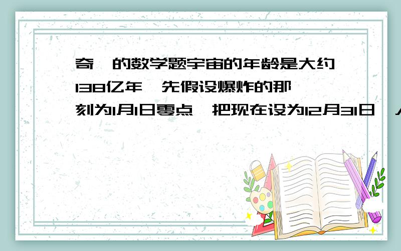 奇葩的数学题宇宙的年龄是大约138亿年,先假设爆炸的那一刻为1月1日零点,把现在设为12月31日,人类出现在地球上大约在