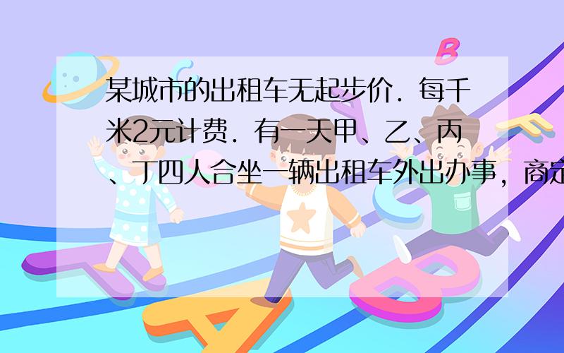 某城市的出租车无起步价．每千米2元计费．有一天甲、乙、丙、丁四人合坐一辆出租车外出办事，商定合理承担车费．甲、乙、丙分别