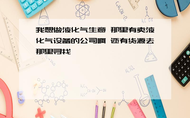 我想做液化气生意 那里有卖液化气设备的公司啊 还有货源去那里寻找