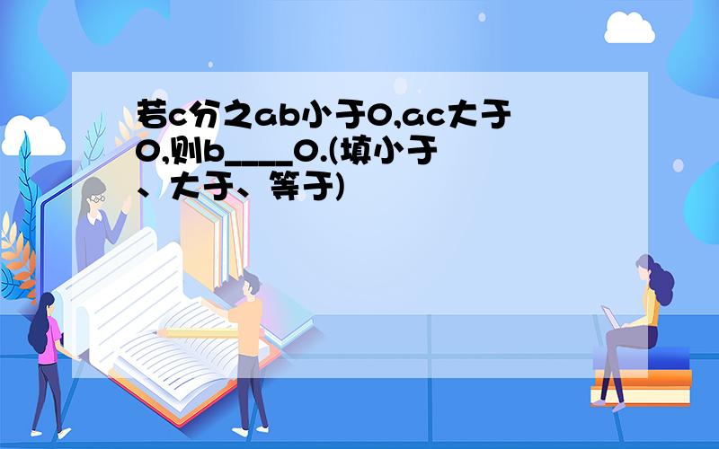 若c分之ab小于0,ac大于0,则b____0.(填小于、大于、等于)