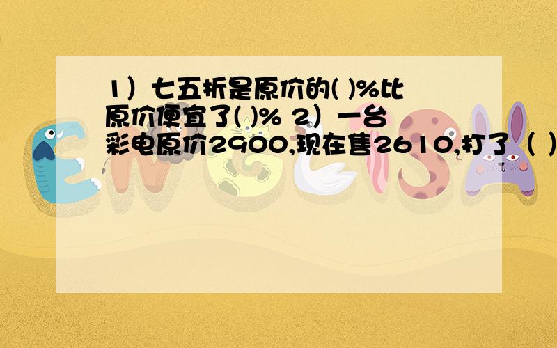 1）七五折是原价的( )%比原价便宜了( )% 2）一台彩电原价2900,现在售2610,打了（ ）折