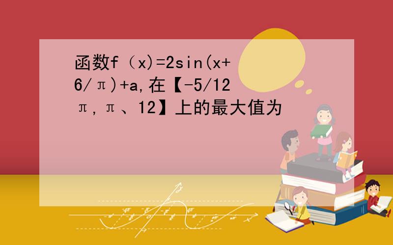 函数f（x)=2sin(x+6/π)+a,在【-5/12π,π、12】上的最大值为