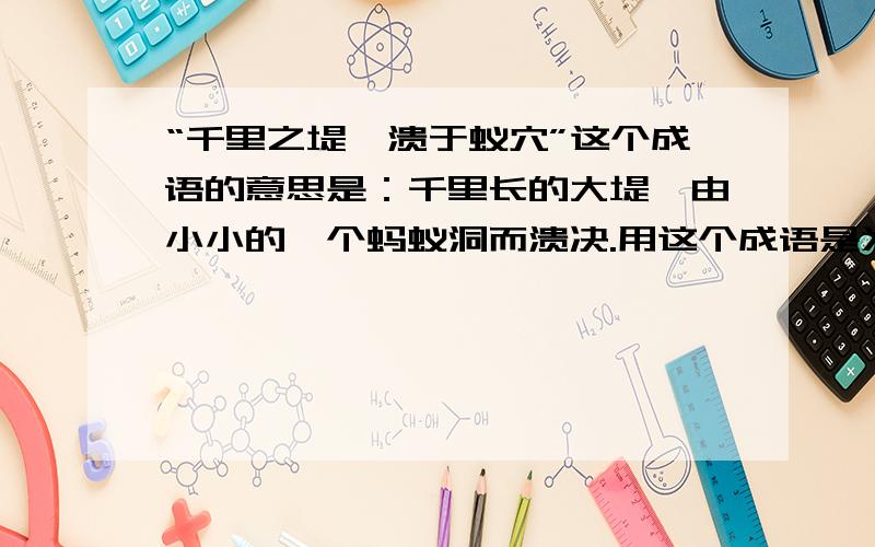 “千里之堤,溃于蚁穴”这个成语的意思是：千里长的大堤,由小小的一个蚂蚁洞而溃决.用这个成语是为了说明（ ）你还知道类似的